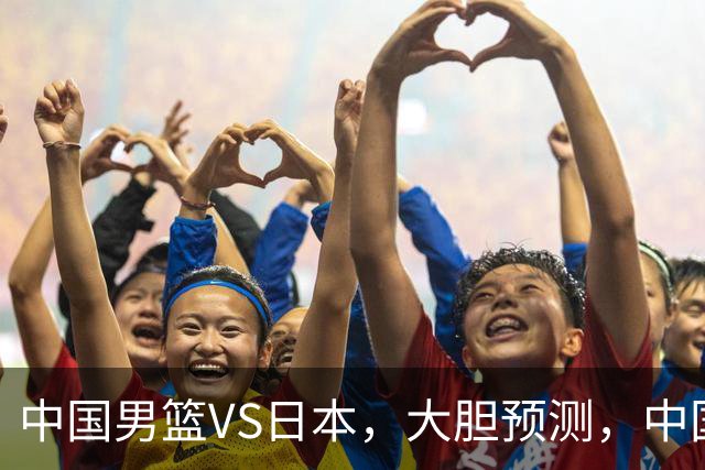 中国男篮VS日本，大胆预测，中国男篮将主场大胜，因为以下这5点