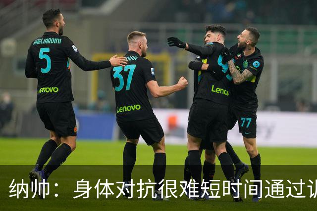 纳帅：身体对抗很难短时间通过训练提高，五后卫是未来的一个方案